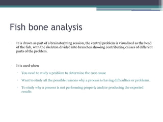 Fish bone analysis
•
It is drawn as part of a brainstorming session, the central problem is visualized as the head
of the fish, with the skeleton divided into branches showing contributing causes of different
parts of the problem.
•
It is used when
▫ You need to study a problem to determine the root cause
▫ Want to study all the possible reasons why a process is having difficulties or problems.
▫ To study why a process is not performing properly and/or producing the expected
results
 