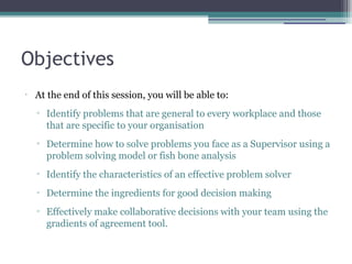 Objectives
•
At the end of this session, you will be able to:
▫ Identify problems that are general to every workplace and those
that are specific to your organisation
▫ Determine how to solve problems you face as a Supervisor using a
problem solving model or fish bone analysis
▫ Identify the characteristics of an effective problem solver
▫ Determine the ingredients for good decision making
▫ Effectively make collaborative decisions with your team using the
gradients of agreement tool.
 