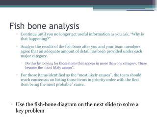 Fish bone analysis
▫ Continue until you no longer get useful information as you ask, “Why is
that happening?”
▫ Analyze the results of the fish bone after you and your team members
agree that an adequate amount of detail has been provided under each
major category.

Do this by looking for those items that appear in more than one category. These
become the ‘most likely causes”.
▫ For those items identified as the “most likely causes”, the team should
reach consensus on listing those items in priority order with the first
item being the most probable” cause.
•
Use the fish-bone diagram on the next slide to solve a
key problem
 