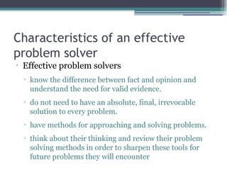 Characteristics of an effective
problem solver
•
Effective problem solvers
▫ know the difference between fact and opinion and
understand the need for valid evidence.
▫ do not need to have an absolute, final, irrevocable
solution to every problem.
▫ have methods for approaching and solving problems.
▫ think about their thinking and review their problem
solving methods in order to sharpen these tools for
future problems they will encounter
 