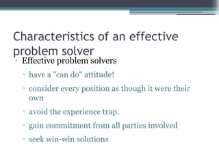Characteristics of an effective
problem solver
•
Effective problem solvers
▫ have a "can do" attitude!
▫ consider every position as though it were their
own
▫ avoid the experience trap.
▫ gain commitment from all parties involved
▫ seek win-win solutions
 