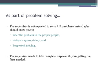 As part of problem solving…
•
The supervisor is not expected to solve ALL problems instead s/he
should know how to
▫ refer the problem to the proper people,
▫ delegate appropriately, and
▫ keep work moving.
•
The supervisor needs to take complete responsibility for getting the
facts needed.
 