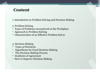 Content
1. Introduction to Problem Solving and Decision Making
2. Problem Solving
v
Types of Problems encountered at the Workplace
v
Approach to Problem Solving
v
Characteristics of an Effective Problem Solver
3. Decision Making
v
Types of Decisions
v
Ingredients for Good Decision Making
v
The Decision Making Process
v
Gradients of Agreement
v
How to Improve Decision Making
 