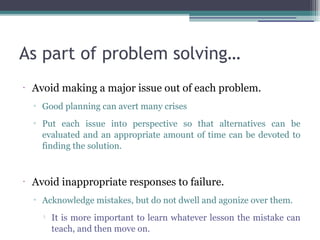 As part of problem solving…
•
Avoid making a major issue out of each problem.
▫ Good planning can avert many crises
▫ Put each issue into perspective so that alternatives can be
evaluated and an appropriate amount of time can be devoted to
finding the solution.
•
Avoid inappropriate responses to failure.
▫ Acknowledge mistakes, but do not dwell and agonize over them.

It is more important to learn whatever lesson the mistake can
teach, and then move on.
 