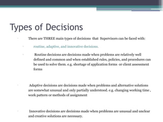Types of Decisions
•
There are THREE main types of decisions that Supervisors can be faced with:
▫ routine, adaptive, and innovative decisions.
▫ Routine decisions are decisions made when problems are relatively well
defined and common and when established rules, policies, and procedures can
be used to solve them. e.g. shortage of application forms or client assessment
forms
•
Adaptive decisions are decisions made when problems and alternative solutions
are somewhat unusual and only partially understood. e.g. changing working time ,
work pattern or methods of assignment
•
Innovative decisions are decisions made when problems are unusual and unclear
and creative solutions are necessary.
 