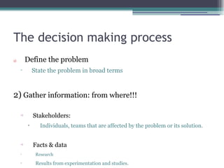 The decision making process
1) Define the problem
▫ State the problem in broad terms
2) Gather information: from where!!!
•)
Stakeholders:
▫ Individuals, teams that are affected by the problem or its solution.
•)
Facts & data
▫ Research
▫ Results from experimentation and studies.
 