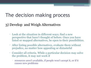 The decision making process
3) Develop and Weigh Alternatives
▫ Look at the situation in different ways; find a new
perspective that hasn’t thought of before. Once you have
listed or mapped alternatives, be open to their possibilities.
▫ After listing possible alternatives, evaluate them without
prejudice, no matter how appealing or distasteful
▫ Consider all criteria. While a particular decision may solve
the problem, it may not work if

resources aren't available, if people won't accept it, or if it
causes new problems
 