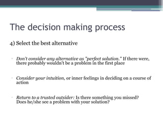 The decision making process
4) Select the best alternative
•
Don't consider any alternative as "perfect solution." If there were,
there probably wouldn't be a problem in the first place
•
Consider your intuition, or inner feelings in deciding on a course of
action
•
Return to a trusted outsider: Is there something you missed?
Does he/she see a problem with your solution?
 