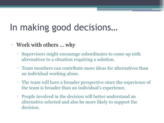 In making good decisions…
•
Work with others … why
▫ Supervisors might encourage subordinates to come up with
alternatives to a situation requiring a solution.
▫ Team members can contribute more ideas for alternatives than
an individual working alone.
▫ The team will have a broader perspective since the experience of
the team is broader than an individual’s experience.
▫ People involved in the decision will better understand an
alternative selected and also be more likely to support the
decision.
 