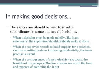 In making good decisions…
•
The supervisor should be wise to involve
subordinates in some but not all decisions.
▫ When a decision must be made quickly, like in an
emergency, the supervisor should probably make it alone.
▫ When the supervisor needs to build support for a solution,
such as in cutting costs or improving productivity, the team
process is useful.
▫ When the consequences of a poor decision are great, the
benefits of the group’s collective wisdom are worth the time
and expense of gathering the input
 