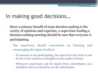 In making good decisions…
•
Since a primary benefit of team decision making is the
variety of opinions and expertise, a supervisor leading a
decision-making meeting should be sure that everyone is
participating.
▫ The supervisor should concentrate on listening and
encouraging the input of others.

If someone is not participating, the supervisor may have to ask
for his or her opinion or thoughts on the matter at hand.

Whenever supervisors ask for inputs from subordinates, you
should be sure you intend to use the information
 