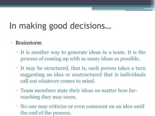In making good decisions…
•
Brainstorm
▫ It is another way to generate ideas in a team. It is the
process of coming up with as many ideas as possible.
▫ It may be structured, that is, each person takes a turn
suggesting an idea or unstructured that is individuals
call out whatever comes to mind.
▫ Team members state their ideas no matter how far-
reaching they may seem.
▫ No one may criticize or even comment on an idea until
the end of the process.
 