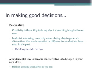 In making good decisions…
•
Be creative
▫ Creativity is the ability to bring about something imaginative or
new.
▫ In decision making, creativity means being able to generate
alternatives that are innovative or different from what has been
used in the past.

Thinking outside the box
•
A fundamental way to become more creative is to be open to your
own ideas.
▫ think of as many alternatives as you can
 