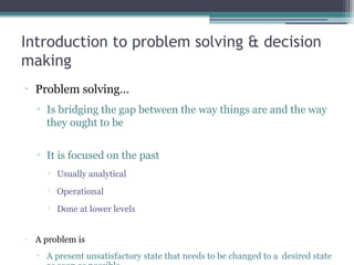 Introduction to problem solving & decision
making
•
Problem solving…
▫ Is bridging the gap between the way things are and the way
they ought to be
▫ It is focused on the past

Usually analytical

Operational

Done at lower levels
•
A problem is
▫ A present unsatisfactory state that needs to be changed to a desired state
 