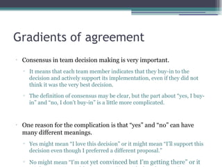 Gradients of agreement
•
Consensus in team decision making is very important.
▫ It means that each team member indicates that they buy-in to the
decision and actively support its implementation, even if they did not
think it was the very best decision.
▫ The definition of consensus may be clear, but the part about “yes, I buy-
in” and “no, I don’t buy-in” is a little more complicated.
•
One reason for the complication is that “yes” and “no” can have
many different meanings.
▫ Yes might mean “I love this decision” or it might mean “I’ll support this
decision even though I preferred a different proposal.”
▫ No might mean “I’m not yet convinced but I’m getting there” or it
 