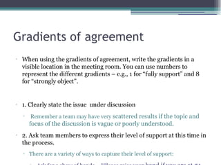 Gradients of agreement
•
When using the gradients of agreement, write the gradients in a
visible location in the meeting room. You can use numbers to
represent the different gradients – e.g., 1 for “fully support” and 8
for “strongly object”.
•
1. Clearly state the issue under discussion
▫ Remember a team may have very scattered results if the topic and
focus of the discussion is vague or poorly understood.
•
2. Ask team members to express their level of support at this time in
the process.
▫ There are a variety of ways to capture their level of support:
 