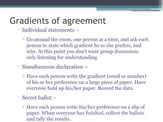 Gradients of agreement

Individual statements –
 Go around the room, one person at a time, and ask each
person to state which gradient he or she prefers, and
why. At this point you don’t want group discussion;
only listening for understanding

Simultaneous declaration –
 Have each person write the gradient (word or number)
of his or her preference on a large piece of paper. Have
everyone hold up his/her paper. Record the data.

Secret ballot –
 Have each person write his/her preference on a slip of
paper. When everyone has finished, collect the ballots
and tally the results.
 