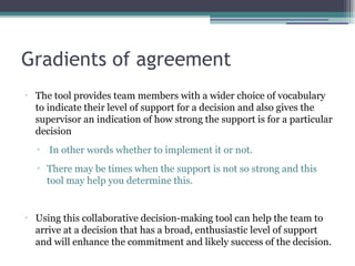 Gradients of agreement
•
The tool provides team members with a wider choice of vocabulary
to indicate their level of support for a decision and also gives the
supervisor an indication of how strong the support is for a particular
decision
▫ In other words whether to implement it or not.
▫ There may be times when the support is not so strong and this
tool may help you determine this.
•
Using this collaborative decision-making tool can help the team to
arrive at a decision that has a broad, enthusiastic level of support
and will enhance the commitment and likely success of the decision.
 