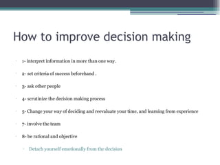 How to improve decision making
•
1- interpret information in more than one way.
•
2- set criteria of success beforehand .
•
3- ask other people
•
4- scrutinize the decision making process
•
5- Change your way of deciding and reevaluate your time, and learning from experience
•
7- involve the team
•
8- be rational and objective
▫ Detach yourself emotionally from the decision
 