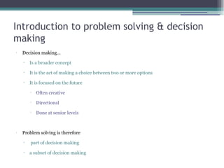 Introduction to problem solving & decision
making
•
Decision making…
▫ Is a broader concept
▫ It is the act of making a choice between two or more options
▫ It is focused on the future

Often creative

Directional

Done at senior levels
•
Problem solving is therefore
▫ part of decision making
▫ a subset of decision making
 