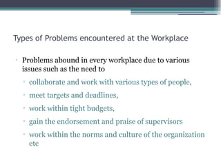 Types of Problems encountered at the Workplace
•
Problems abound in every workplace due to various
issues such as the need to
▫ collaborate and work with various types of people,
▫ meet targets and deadlines,
▫ work within tight budgets,
▫ gain the endorsement and praise of supervisors
▫ work within the norms and culture of the organization
etc
 