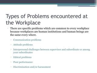 Types of Problems encountered at
the Workplace
•
There are specific problems which are common to every workplace
because workplaces are human institutions and human beings are
the same every where.
▫ Communication problems
▫ Attitude problems
▫ Interpersonal challenges between supervisor and subordinate or among
your subordinates
▫ Ethical problems
▫ Poor performance
▫ Discrimination and/or harassment
 