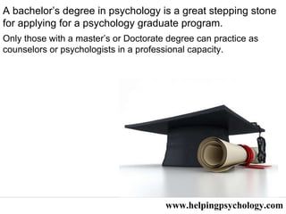 www.helpingpsychology.com A bachelor’s degree in psychology is a great stepping stone for applying for a psychology graduate program.  Only those with a master’s or Doctorate degree can practice as counselors or psychologists in a professional capacity.  