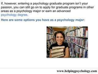 www.helpingpsychology.com If, however, entering a psychology graduate program isn’t your passion, you can still go on to apply for graduate programs in other areas as a psychology major or earn an advanced  psychology degree .  Here are some options you have as a psychology major:   
