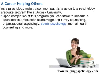 www.helpingpsychology.com A Career Helping Others As a psychology major, a common path is to go on to a psychology graduate program like at Argosy University.   Upon completion of this program, you can strive to become a counselor in areas such as marriage and family counseling, organizational psychology,  sports psychology , mental health  counseling and more. 