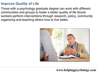 www.helpingpsychology.com Improve Quality of Life   Those with a psychology graduate degree can work with different communities and groups to foster a better quality of life  Social workers perform interventions through research, policy, community organizing and teaching others how to live better. 