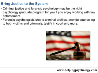 www.helpingpsychology.com Bring Justice to the System   Criminal justice and forensic psychology may be the right psychology graduate program for you if you enjoy working with law enforcement. Forensic psychologists create criminal profiles, provide counseling to both victims and criminals, testify in court and more. 