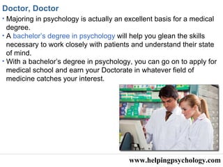 www.helpingpsychology.com Doctor, Doctor   Majoring in psychology is actually an excellent basis for a medical  degree. A  bachelor’s degree in psychology  will help you glean the skills  necessary to work closely with patients and understand their state of mind.  With a bachelor’s degree in psychology, you can go on to apply for  medical school and earn your Doctorate in whatever field of medicine catches your interest. 