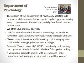 Departmentof
Psychology
• The mission of the Department of Psychology at UNBC is to
develop and disseminate knowledge in psychology, emphasizing
areas of relevance to the north, especially health and human
development.
• We offer MSc and PhD degrees.
• UNBC is a small research intensive university; our students
have direct contact with faculty researchers in classes and labs.
• Classes cover innovative and interesting topics, ranging from
traditional to emerging themes in Psychology.
• Canada’s “Green University”, UNBC consistently ranks among
the top universities in Canada in MacLean’s Magazine rankings.
• If you pursue graduate studies with us, everyone in the
department will know your name and you will know ours.
Faculty-Student
Soccer Match
2013
 