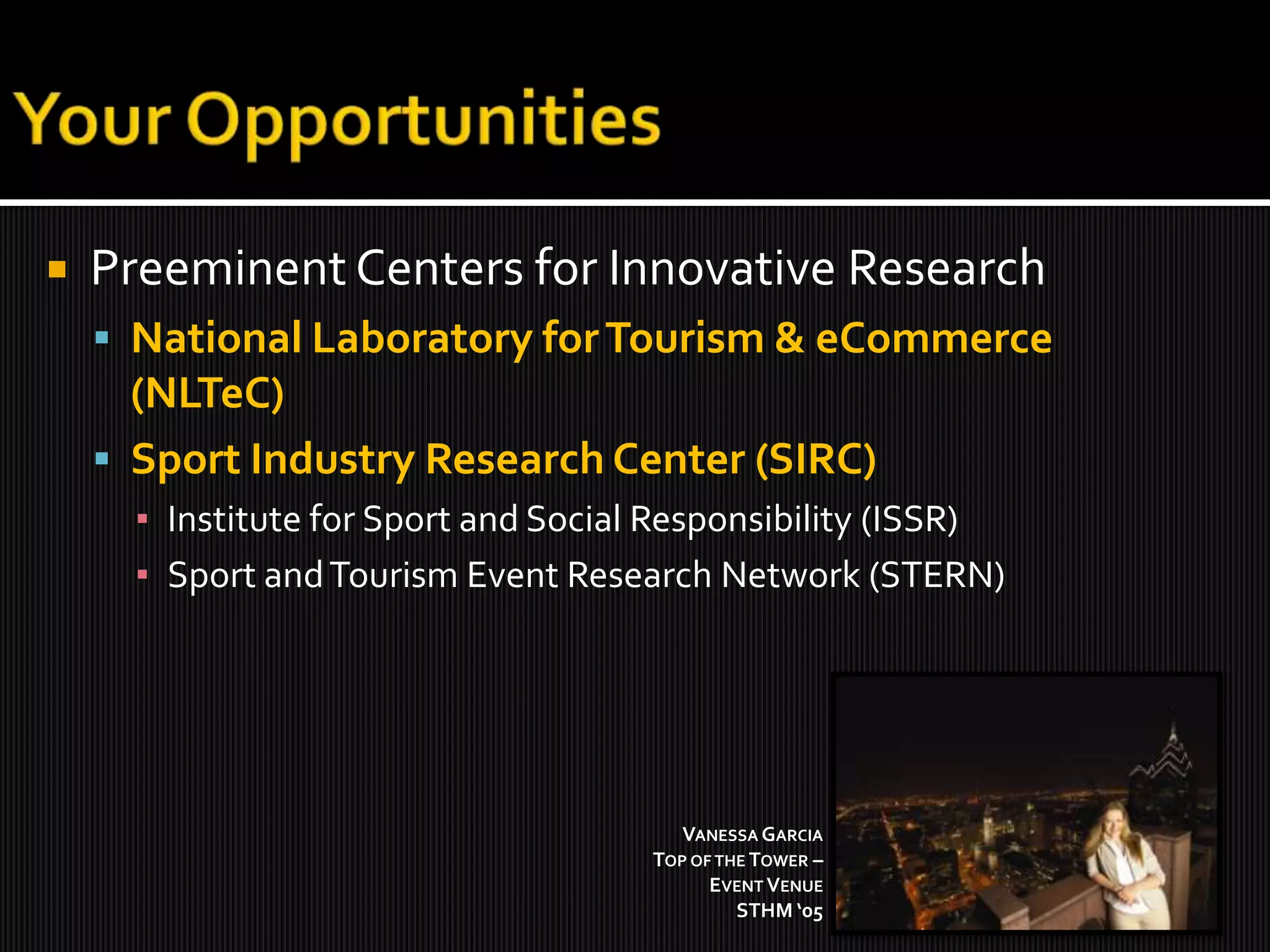 Your OpportunitiesPreeminent Centers for Innovative ResearchNational Laboratory for Tourism & eCommerce(NLTeC)Sport Industry Research Center (SIRC)Institute for Sport and Social Responsibility (ISSR)Sport and Tourism Event Research Network (STERN)Vanessa Garcia Top of the Tower – Event VenueSTHM ‘05 