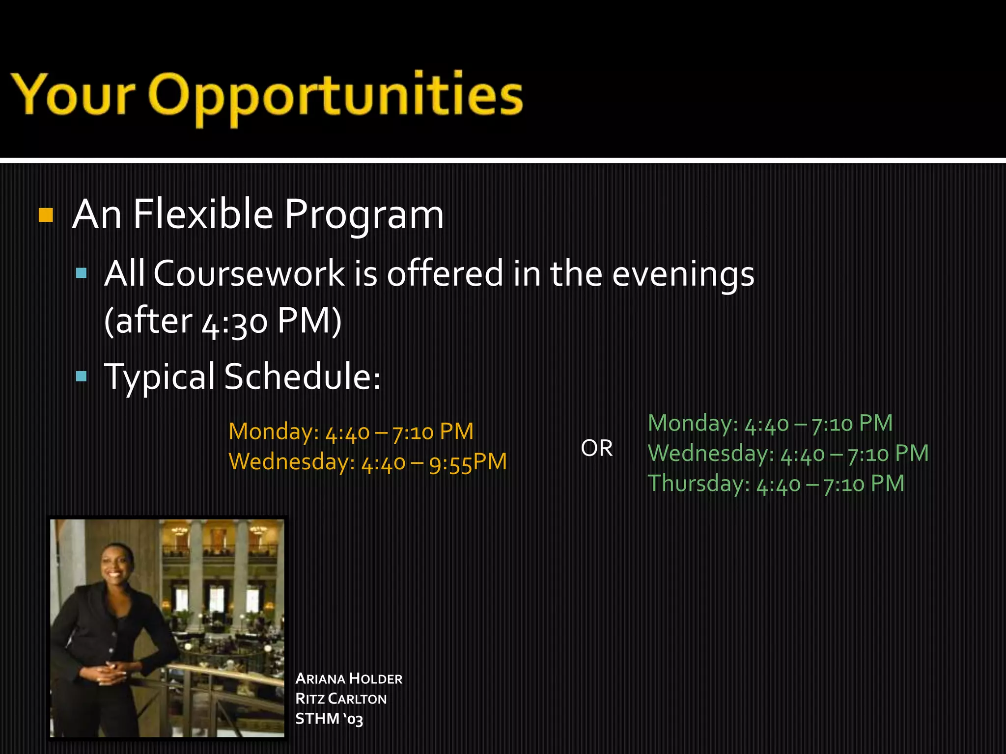 Your OpportunitiesAn Flexible ProgramAll Coursework is offered in the evenings (after 4:30 PM)Typical Schedule:Monday: 4:40 – 7:10 PMWednesday: 4:40 – 7:10 PMThursday: 4:40 – 7:10 PMMonday: 4:40 – 7:10 PMWednesday: 4:40 – 9:55PMORAriana HolderRitz Carlton STHM ‘03