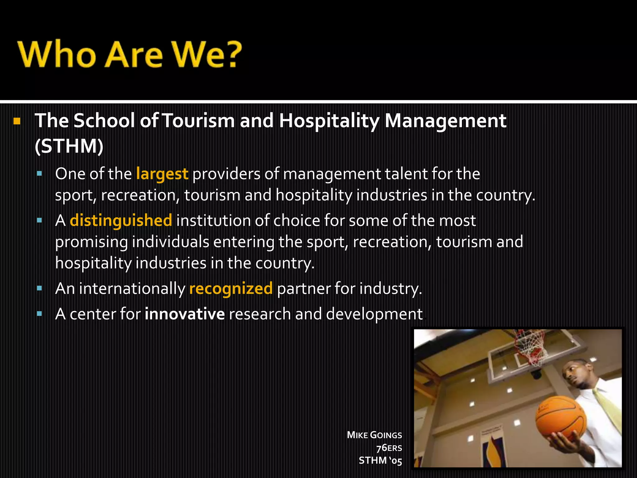 Who Are We?The School of Tourism and Hospitality Management (STHM)One of the largest providers of management talent for the sport, recreation, tourism and hospitality industries in the country. A distinguishedinstitution of choice for some of the most promising individuals entering the sport, recreation, tourism and hospitality industries in the country. An internationally recognized partner for industry. A center for innovative research and development. Mike Goings76ersSTHM ‘05 