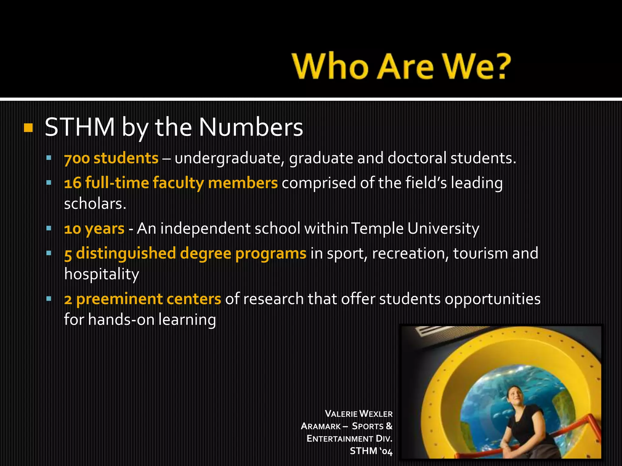 Who Are We?STHM by the Numbers700 students –undergraduate, graduate and doctoral students. 16 full-time faculty memberscomprised of the field’s leading scholars. 10 years- An independent school within Temple University5 distinguished degree programs in sport, recreation, tourism and hospitality2 preeminent centers of research that offer students opportunities for hands-on learningValerie WexlerAramark –  Sports & Entertainment Div.STHM ‘04 