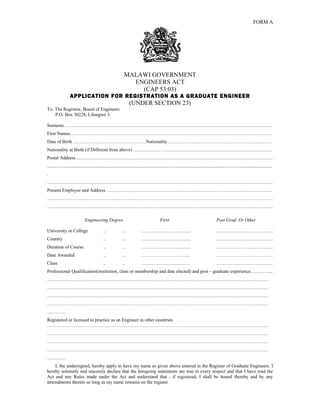 FORM A




                                                                 MALAWI GOVERNMENT
                                                                   ENGINEERS ACT
                                                                     (CAP 53:03)
                   APPLICATION FOR REGISTRATION AS A GRADUATE ENGINEER
                                                                     (UNDER SECTION 23)
To: The Registrar, Board of Engineers
    P.O. Box 30228, Lilongwe 3

Surname ……………………………………………………………………………………………………………………
First Names…………………………………………………………………………………………………………………
Date of Birth ………………………………………..Nationality …………………………………………………………
Nationality at Birth (if Different from above) ……………………………………………………………………………..
Postal Address………………………………………………………………………………………………………………
...............................................................................................................................................................................................
.
………………………………………………………………………………………………………………………………
Present Employer and Address …………………………………………………………………………………………….
………………………………………………………………………………………………………………………………
………………………………………………………………………………………………………………………………

                               Engineering Degree                                               First                                           Post Grad. Or Other

University or College                          ..              ..               …………………………..                                                    ………………………………
Country                                        ..              ..               …………………………..                                                    ………………………………
Duration of Course                             ..              ..               …………………………..                                                    ………………………………
Date Awarded                                   ..              ..               ………………………….                                                     ………………………………
Class                                          ..              ..               ………………………….                                                     ………………………………
Professional Qualification(institution, class or membership and date elected) and post – graduate experience…………...
……………………………………………………………………………………………………………………………
……………………………………………………………………………………………………………………………
……………………………………………………………………………………………………………………………
……………………………………………………………………………………………………………………………
…………
Registered or licensed to practice as an Engineer in other countries
……………………………………………………………………………………………………………………………
……………………………………………………………………………………………………………………………
……………………………………………………………………………………………………………………………
……………………………………………………………………………………………………………………………
…………
    I, the undersigned, hereby apply to have my name as given above entered in the Register of Graduate Engineers. I
hereby solemnly and sincerely declare that the foregoing statements are true in every respect and that I have read the
Act and any Rules made under the Act and understand that , if registered, I shall be bound thereby and by any
amendments thereto so long as my name remains on the register
 