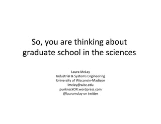 So,	
  you	
  are	
  thinking	
  about	
  
graduate	
  school	
  in	
  the	
  sciences	
  
Laura	
  McLay	
  
Industrial	
  &	
  Systems	
  Engineering	
  
University	
  of	
  Wisconsin-­‐Madison	
  
lmclay@wisc.edu	
  
punkrockOR.wordpress.com	
  
@lauramclay	
  on	
  twiFer	
  
 