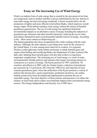 Essay on The Increasing Use of Wind Energy
Wind is an indirect form of solar energy that is created by the movement of air from
one temperature zone to another and that is always replenished by the sun. Interest in
renewable energy has been increasing worldwide. Current research allows for the
production of lighter and more efficient wind turbine blades, which improves overall
energy output. Wind turbines produce clean energy without the release of harmful
greenhouse gasemissions. The use of wind energy has significant beneficial
environmental impacts as an alternative source of energy including the reduction of
greenhouse gas emissions and other harmful chemicals, reducing the use of water,
and reduces demand for more environmentally harmful sources of energy. According
to the... Show more content on Helpwriting.net ...
The human population also faces occupational risks while working with the wind
turbines. Although, the solar industry is providing more work for the citizens of
the United States, it is also causing more harm for its workers. It is reported,
Workers could asphyxiate inside turbine enclosures or inhale harmful gases and
vapors when buffing and resurfacing blades, the Department of Labor cautions (The
dark side). Inhaling these harmful gases will also lead workers to experience
respiratory complications. The increasing use of wind energy is a result of many
environmentally friendly policies and measures that require increasing reliance on
wind power as a source of energy. The Kyoto protocol of 1997, ratified by 191
countries and effective in 2005, calls for climate treaties, reduction of greenhouse
gas emissions by 5.2 percent by 2012 from the 1990 level, and reduction of most
common greenhouse gases. Since the ratification of the Kyoto protocol, a variety of
policies like pricing laws, quota requirements, production incentives, tax credits,
trading systems have been developed and implemented to promote the use of
renewable energy. The main objective of these policies and measures is to reduce the
reliance on fossil fuels and to reduce environmental impacts from conventional energy
sources. The Energy Independence and Security Act of 2007 has a
 