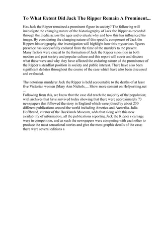 To What Extent Did Jack The Ripper Remain A Prominent...
Has Jack the Ripper remained a prominent figure in society? The following will
investigate the changing nature of the historiography of Jack the Ripper as recorded
through the media across the ages and evaluate why and how this has influenced his
image. By considering the changing nature of this specific component of Jack the
Rippers historiography, the investigation will highlight how this mysterious figures
presence has successfully endured from the time of the murders to the present.
Many factors were crucial to the formation of Jack the Ripper s position in both
modern and past society and popular culture and this report will cover and discuss
what these were and why they have affected the enduring nature of the prominence of
the Ripper s steadfast position in society and public interest. There have also been
significant debates throughout the course of the case which have also been discussed
and evaluated.
The notorious murderer Jack the Ripper is held accountable to the deaths of at least
five Victorian women (Mary Ann Nichols,... Show more content on Helpwriting.net
...
Following from this, we know that the case did reach the majority of the population;
with archives that have survived today showing that there were approximately 73
newspapers that followed the story in England which were joined by about 230
different publications around the world including America and Australia. Julia
Hoffbrand, curator of the Docklands Museum, adds that along with this new
availability of information, all the publications reporting Jack the Ripper s carnage
were in competition, and as such the newspapers were competing with each other to
produce the most sensational stories and give the most graphic details of the case;
there were several editions a
 