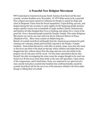 A Peaceful New Religion Movement
909 Found dead in Jonestown,Guyana South America from Kool aid flavored
cyanide, screams headline news November, 18 1979.What seems to be a peaceful
New religion movement started in California for People in search for Hope and
relief in Desperate Times from the Social inequalities, Unjust Killing, poverty ,and
despair during the late seventies to early eighties.In the beginning people promise
utopia a perfect society tens to hundreds of single mothers ,blacks, homosexuals
and families all alike dropped their lives to flocking onto planes for a vision of the
good life. Over a thousand people joined the Peoples Temple. This entire Religious
Movement was run by one man said to be the by followers Deliver of Peace
,Shepherd of his... Show more content on Helpwriting.net ...
Barrels of cyanide laced Kool aid bought from the American government for gold
cleaning was voluntary drunk,and forcefully injected to the People s Temple
members . Some killed themselves with rifles or pistols, many were shot who tried
to flee.Over one third of the dead on that day where children and infant that were
dragged into this without choice.Pets like dogs and cats were also killed in the
progress for all who pass will be saved . For Jim Jones speculation that he shot
himself, but after investigating the crime scene the weapon thought to be used was
found over 40 feet away from Jones body so the case still speculates. Upon return
of the congressmen ,and United States Army was surprised to see upon arrival a
mass suicide took place counted nine hundred nine confirmed deaths caused by
cyanide laced Kool aid.for the survivors of the massacre whether it be from under
dosage or faking their own death
 