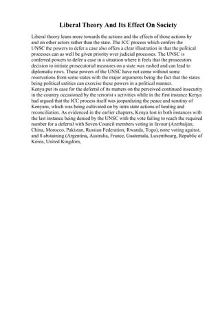 Liberal Theory And Its Effect On Society
Liberal theory leans more towards the actions and the effects of those actions by
and on other actors rather than the state. The ICC process which confers the
UNSC the powers to defer a case also offers a clear illustration in that the political
processes can as well be given priority over judicial processes. The UNSC is
conferred powers to defer a case in a situation where it feels that the prosecutors
decision to initiate prosecutorial measures on a state was rushed and can lead to
diplomatic rows. These powers of the UNSC have not come without some
reservations from some states with the major arguments being the fact that the states
being political entities can exercise these powers in a political manner.
Kenya put its case for the deferral of its matters on the perceived continued insecurity
in the country occasioned by the terrorist s activities while in the first instance Kenya
had argued that the ICC process itself was jeopardizing the peace and scrutiny of
Kenyans, which was being cultivated on by intra state actions of healing and
reconciliation. As evidenced in the earlier chapters, Kenya lost in both instances with
the last instance being denied by the UNSC with the vote failing to reach the required
number for a deferral with Seven Council members voting in favour (Azerbaijan,
China, Morocco, Pakistan, Russian Federation, Rwanda, Togo), none voting against,
and 8 abstaining (Argentina, Australia, France, Guatemala, Luxembourg, Republic of
Korea, United Kingdom,
 