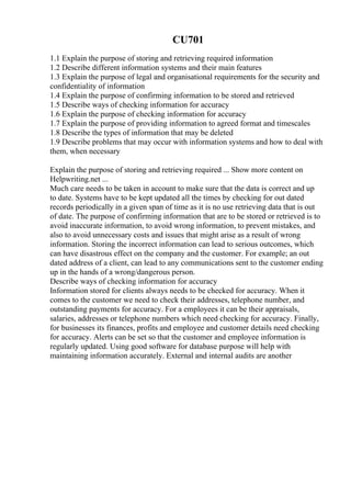 CU701
1.1 Explain the purpose of storing and retrieving required information
1.2 Describe different information systems and their main features
1.3 Explain the purpose of legal and organisational requirements for the security and
confidentiality of information
1.4 Explain the purpose of confirming information to be stored and retrieved
1.5 Describe ways of checking information for accuracy
1.6 Explain the purpose of checking information for accuracy
1.7 Explain the purpose of providing information to agreed format and timescales
1.8 Describe the types of information that may be deleted
1.9 Describe problems that may occur with information systems and how to deal with
them, when necessary
Explain the purpose of storing and retrieving required ... Show more content on
Helpwriting.net ...
Much care needs to be taken in account to make sure that the data is correct and up
to date. Systems have to be kept updated all the times by checking for out dated
records periodically in a given span of time as it is no use retrieving data that is out
of date. The purpose of confirming information that are to be stored or retrieved is to
avoid inaccurate information, to avoid wrong information, to prevent mistakes, and
also to avoid unnecessary costs and issues that might arise as a result of wrong
information. Storing the incorrect information can lead to serious outcomes, which
can have disastrous effect on the company and the customer. For example; an out
dated address of a client, can lead to any communications sent to the customer ending
up in the hands of a wrong/dangerous person.
Describe ways of checking information for accuracy
Information stored for clients always needs to be checked for accuracy. When it
comes to the customer we need to check their addresses, telephone number, and
outstanding payments for accuracy. For a employees it can be their appraisals,
salaries, addresses or telephone numbers which need checking for accuracy. Finally,
for businesses its finances, profits and employee and customer details need checking
for accuracy. Alerts can be set so that the customer and employee information is
regularly updated. Using good software for database purpose will help with
maintaining information accurately. External and internal audits are another
 