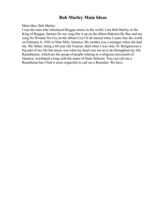 Bob Marley Main Ideas
Main Idea: Bob Marley
I was the man who introduced Reggae music to the world. I am Bob Marley or the
King of Reggae, famous for my song Stir it up on the album Babylon By Bus and my
song No Woman No Cry on the album Live! It all started when I came into the world
on February 6, 1945 in Nine Mile, Jamaica. My mother was a teenager when she had
me. My father, being a 60 year old Veteran, died when I was only 10. Religionwas a
big part of my life but music was what my heart was set on to do throughout my life.
Rastafarians, which are the group of people relating to a religious movement of
Jamaica, worshiped a king with the name of Haile Selassie. You can call me a
Rastafarian but I find it more respectful to call me a Rastafari. We have
 