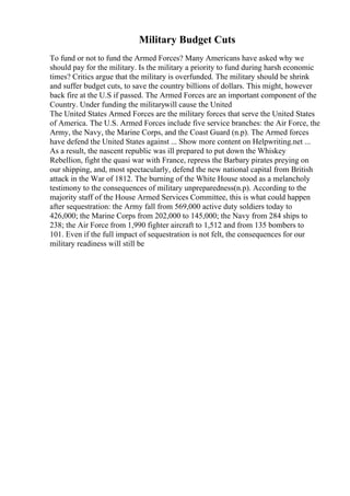 Military Budget Cuts
To fund or not to fund the Armed Forces? Many Americans have asked why we
should pay for the military. Is the military a priority to fund during harsh economic
times? Critics argue that the military is overfunded. The military should be shrink
and suffer budget cuts, to save the country billions of dollars. This might, however
back fire at the U.S if passed. The Armed Forces are an important component of the
Country. Under funding the militarywill cause the United
The United States Armed Forces are the military forces that serve the United States
of America. The U.S. Armed Forces include five service branches: the Air Force, the
Army, the Navy, the Marine Corps, and the Coast Guard (n.p). The Armed forces
have defend the United States against ... Show more content on Helpwriting.net ...
As a result, the nascent republic was ill prepared to put down the Whiskey
Rebellion, fight the quasi war with France, repress the Barbary pirates preying on
our shipping, and, most spectacularly, defend the new national capital from British
attack in the War of 1812. The burning of the White House stood as a melancholy
testimony to the consequences of military unpreparedness(n.p). According to the
majority staff of the House Armed Services Committee, this is what could happen
after sequestration: the Army fall from 569,000 active duty soldiers today to
426,000; the Marine Corps from 202,000 to 145,000; the Navy from 284 ships to
238; the Air Force from 1,990 fighter aircraft to 1,512 and from 135 bombers to
101. Even if the full impact of sequestration is not felt, the consequences for our
military readiness will still be
 