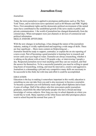 Journalism Essay
Journalism
Today the term journalism is applied to prestigious publications such as The New
York Times, and to television news operations such as 60 Minutes and NBC Nightly
News. First amendment rights and the democratic political environment of the united
states have contributed to the uninhibited growth of the news media in public and
private communication. 1 the world of journalism has changed dramatically from the
colonial days. When newspapers were just channels or devices of commercial and
political information.
SKILLS AND/OR APTITUDES
With the new changes in technology, it has changed the nature of the journalism
industry, making it vividly sophisticated and requiring a wide range of skills. There
are four significant ... Show more content on Helpwriting.net ...
Journalist should be ready to support, contradict, or explain the on site reporting of
a news event. Part of becoming a good journalist is learning how to research and
review until your eyes begin to water. Journalist are always researching, whether it
is talking on the phone with at least 2 20 people a day, or interviewing 5 people a
day. Respected journalists never trust anything until they can see research, and find
the answer for themselves. To be a successful journalist you must be willing to spend
long hours of researching, writing, and must be innovative, creative and aggressive.
Journalism is a demanding a job and very competitive many skills are necessary to
be successful in this field, but with time and effort it could be accomplished.
EDUCATION
Education is the key to making it somewhere important in this world; education is
something no one can take from you and is also necessary to become a journalist.
To become a journalist you will definitely need a high school diploma and at least
4 years of college. Half of the editors who hire newcomers prefer journalism
graduates, meanwhile the other half prefer people who have a broad and deep
knowledge of various subjects. How long you stay in school depends on where you
would like to work. Many reporters at the white house and other prestigious places
went to school beyond the normal four years. If
 