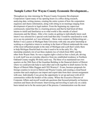 Sample Letter For Wayne County Economic Development...
Throughout my time interning for Wayne County Economic Development
Corporation I spent many of my opening hours in a office doing research,
analyzing data, writing memos, creating the entire system of how the corporation
organizes and shares information, along with sitting in on meetings ranging from
development of parcels to legal matters. From the beginning my supervisor
continuously stated that this is a learning process and that he had hired all three
interns to instill and familiarize us to what world is like outside of school
classrooms and the library. After a few weeks on getting to individually know each
intern I was selected for a special work load that only I would be sanctioned to work
on to see my potential, as I was informed.... Show more content on Helpwriting.net ...
Before I was a junior at Michigan State University with only one prior internship at
working as a legislative intern to working in the heart of Detroit underneath the some
of the most influential people in the state of Michigan and a job that I solely there
to help Michigan flourish back to what it used to be in the early 50 s. My
internship entailed a lot of out three students two of which from MSU and the
other from Wayne State. Its was a regular eight o clock to four o clock job, driving
to work itself was an everyday objective from my established residency in Northern
Oakland County roughly 40 miles each way. The three of us maintained our own
quarters on the 28th floor of the Guardian Building in the financial district of Detroit
where we could provide help to each other and work together to draft memos for the
Mayor of Detroit Mike Duggan and CEO Warren C. Evans, business proposals for
foreign counties to invest in Detroit and Wayne County, and creating a cloud based
systems that each employee can import and export data from their current assignment
with ease. Individually I was given the opportunity to set up and meet with all 43
communities within the borders of the county. Where the Executive Director of
Corporate Affairs and myself would ask questions that focused primarily on business
retention and future devolvement. Interviewing and traveling to each city on a daily
basis turned out to be the easiest part of the process. Communication was the most
 