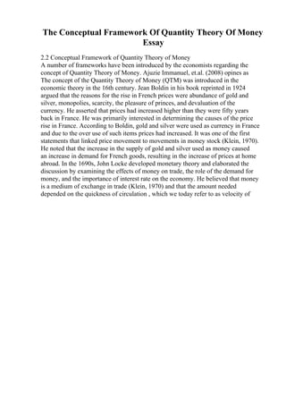 The Conceptual Framework Of Quantity Theory Of Money
Essay
2.2 Conceptual Framework of Quantity Theory of Money
A number of frameworks have been introduced by the economists regarding the
concept of Quantity Theory of Money. Ajuzie Immanuel, et.al. (2008) opines as
The concept of the Quantity Theory of Money (QTM) was introduced in the
economic theory in the 16th century. Jean Boldin in his book reprinted in 1924
argued that the reasons for the rise in French prices were abundance of gold and
silver, monopolies, scarcity, the pleasure of princes, and devaluation of the
currency. He asserted that prices had increased higher than they were fifty years
back in France. He was primarily interested in determining the causes of the price
rise in France. According to Boldin, gold and silver were used as currency in France
and due to the over use of such items prices had increased. It was one of the first
statements that linked price movement to movements in money stock (Klein, 1970).
He noted that the increase in the supply of gold and silver used as money caused
an increase in demand for French goods, resulting in the increase of prices at home
abroad. In the 1690s, John Locke developed monetary theory and elaborated the
discussion by examining the effects of money on trade, the role of the demand for
money, and the importance of interest rate on the economy. He believed that money
is a medium of exchange in trade (Klein, 1970) and that the amount needed
depended on the quickness of circulation , which we today refer to as velocity of
 