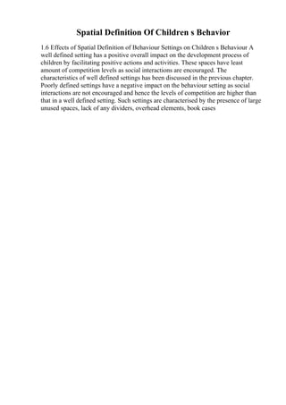 Spatial Definition Of Children s Behavior
1.6 Effects of Spatial Definition of Behaviour Settings on Children s Behaviour A
well defined setting has a positive overall impact on the development process of
children by facilitating positive actions and activities. These spaces have least
amount of competition levels as social interactions are encouraged. The
characteristics of well defined settings has been discussed in the previous chapter.
Poorly defined settings have a negative impact on the behaviour setting as social
interactions are not encouraged and hence the levels of competition are higher than
that in a well defined setting. Such settings are characterised by the presence of large
unused spaces, lack of any dividers, overhead elements, book cases
 